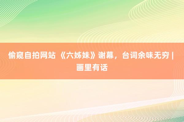 偷窥自拍网站 《六姊妹》谢幕，台词余味无穷 | 画里有话