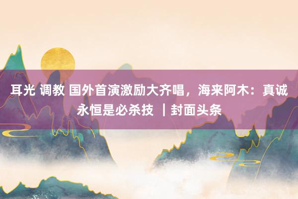 耳光 调教 国外首演激励大齐唱，海来阿木：真诚永恒是必杀技 ｜封面头条