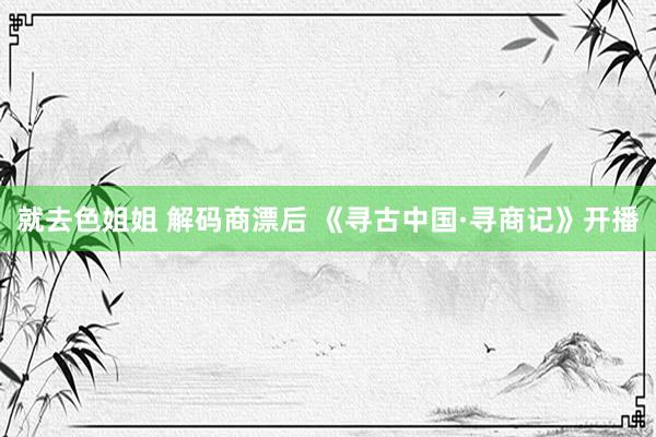 就去色姐姐 解码商漂后 《寻古中国·寻商记》开播