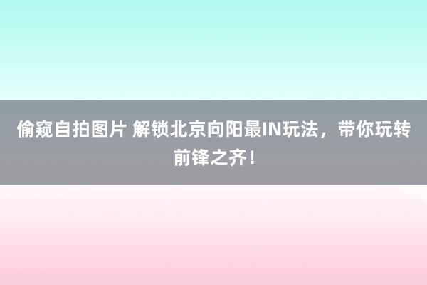 偷窥自拍图片 解锁北京向阳最IN玩法，带你玩转前锋之齐！