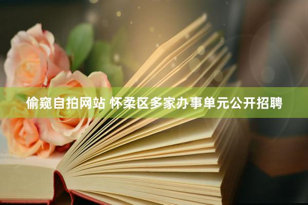偷窥自拍网站 怀柔区多家办事单元公开招聘