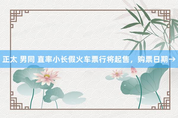 正太 男同 直率小长假火车票行将起售，购票日期→