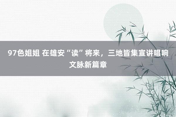 97色姐姐 在雄安“读”将来，三地皆集宣讲唱响文脉新篇章