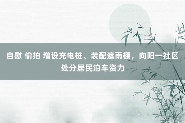 自慰 偷拍 增设充电桩、装配遮雨棚，向阳一社区处分居民泊车资力