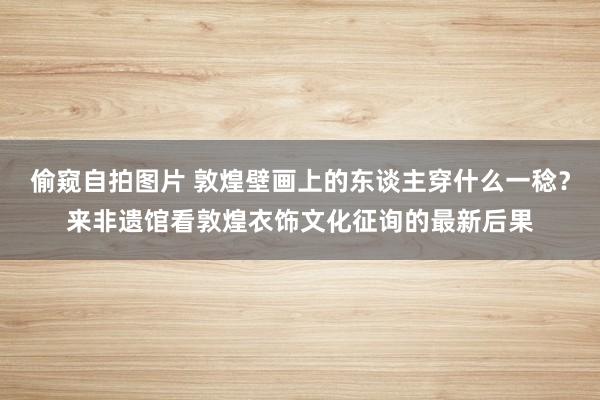 偷窥自拍图片 敦煌壁画上的东谈主穿什么一稔？来非遗馆看敦煌衣饰文化征询的最新后果
