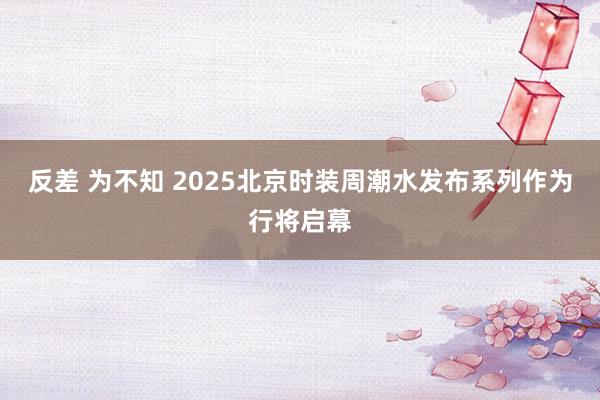 反差 为不知 2025北京时装周潮水发布系列作为行将启幕