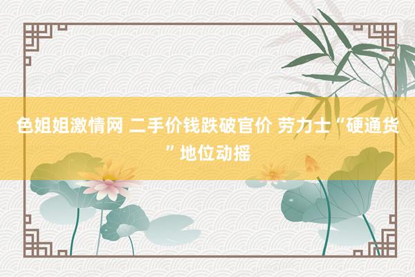 色姐姐激情网 二手价钱跌破官价 劳力士“硬通货”地位动摇