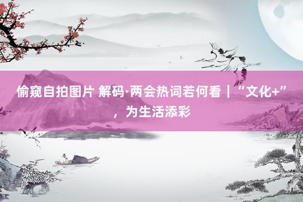 偷窥自拍图片 解码·两会热词若何看｜“文化+”，为生活添彩