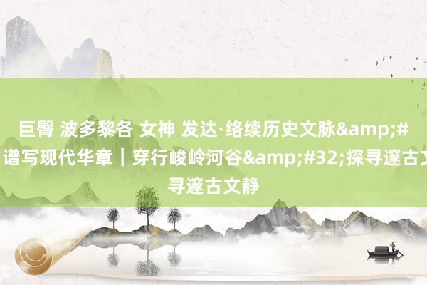 巨臀 波多黎各 女神 发达·络续历史文脉&#32;谱写现代华章｜穿行峻岭河谷&#32;探寻邃古文静