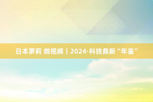 日本萝莉 微视频｜2024·科技鼎新“年鉴”