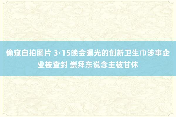 偷窥自拍图片 3·15晚会曝光的创新卫生巾涉事企业被查封 崇拜东说念主被甘休