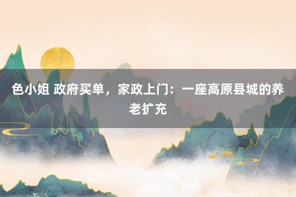 色小姐 政府买单，家政上门：一座高原县城的养老扩充