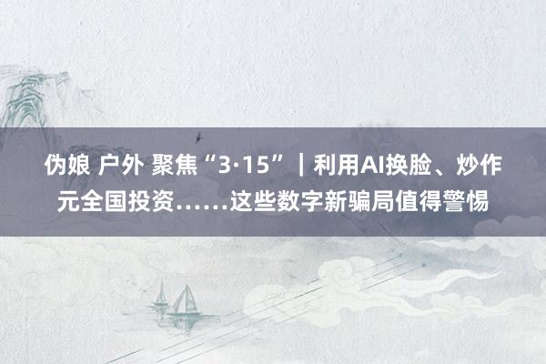 伪娘 户外 聚焦“3·15”｜利用AI换脸、炒作元全国投资……这些数字新骗局值得警惕