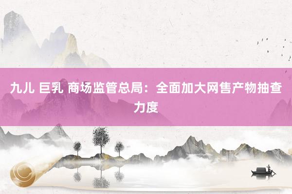 九儿 巨乳 商场监管总局：全面加大网售产物抽查力度