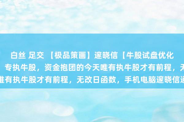 白丝 足交 【极品策画】邃晓信【牛股试盘优化版】策画，副图、选股，专执牛股，资金抱团的今天唯有执牛股才有前程，无改日函数，手机电脑邃晓信通用