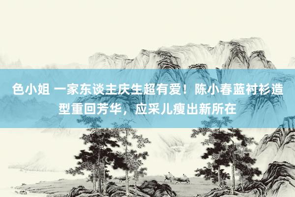 色小姐 一家东谈主庆生超有爱！陈小春蓝衬衫造型重回芳华，应采儿瘦出新所在
