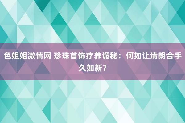 色姐姐激情网 珍珠首饰疗养诡秘：何如让清朗合手久如新？