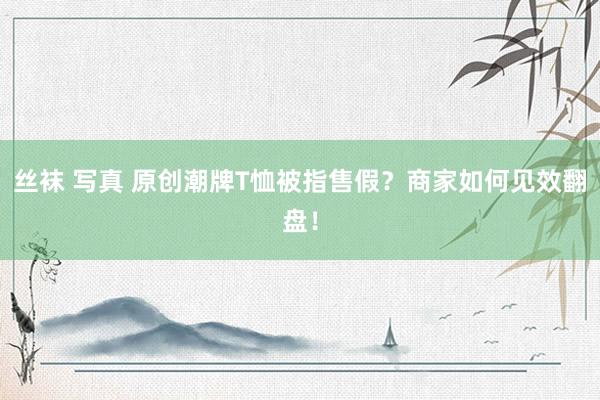 丝袜 写真 原创潮牌T恤被指售假？商家如何见效翻盘！