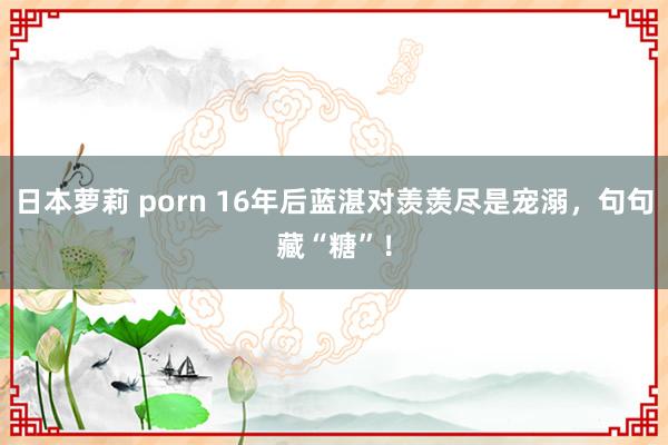 日本萝莉 porn 16年后蓝湛对羡羡尽是宠溺，句句藏“糖”！
