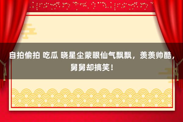 自拍偷拍 吃瓜 晓星尘蒙眼仙气飘飘，羡羡帅酷，舅舅却搞笑！