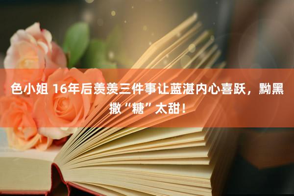 色小姐 16年后羡羡三件事让蓝湛内心喜跃，黝黑撒“糖”太甜！