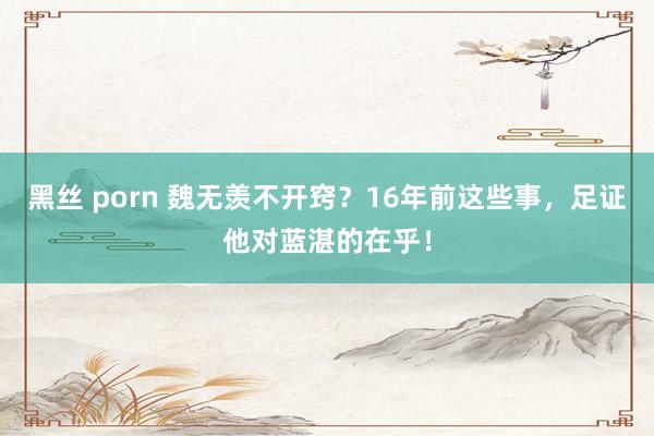 黑丝 porn 魏无羡不开窍？16年前这些事，足证他对蓝湛的在乎！