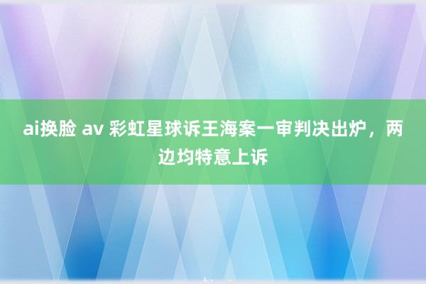 ai换脸 av 彩虹星球诉王海案一审判决出炉，两边均特意上诉