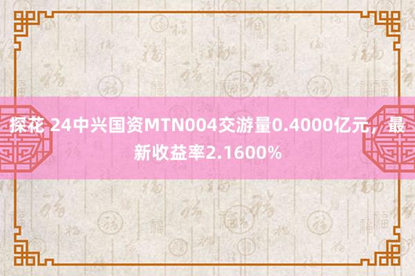 探花 24中兴国资MTN004交游量0.4000亿元，最新收益率2.1600%