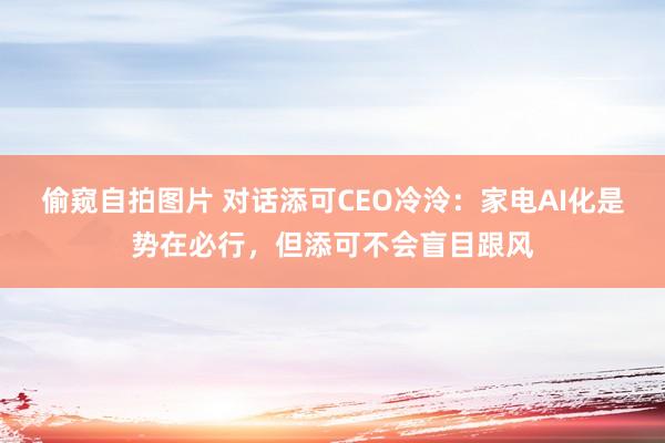 偷窥自拍图片 对话添可CEO冷泠：家电AI化是势在必行，但添可不会盲目跟风