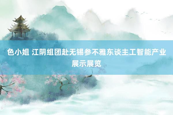 色小姐 江阴组团赴无锡参不雅东谈主工智能产业展示展览