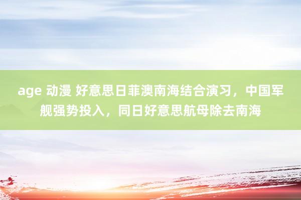 age 动漫 好意思日菲澳南海结合演习，中国军舰强势投入，同日好意思航母除去南海