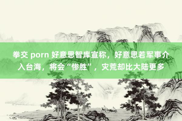 拳交 porn 好意思智库宣称，好意思若军事介入台海，将会“惨胜”，灾荒却比大陆更多