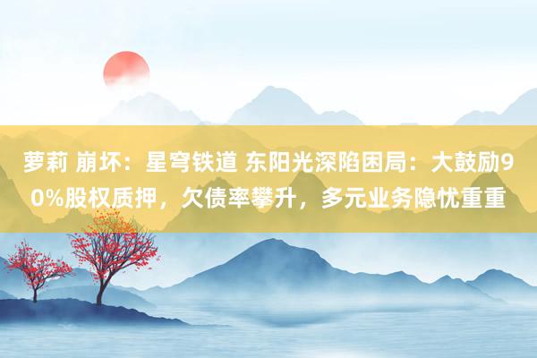 萝莉 崩坏：星穹铁道 东阳光深陷困局：大鼓励90%股权质押，欠债率攀升，多元业务隐忧重重