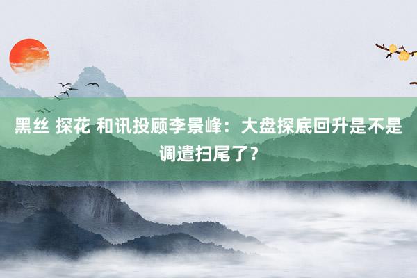 黑丝 探花 和讯投顾李景峰：大盘探底回升是不是调遣扫尾了？