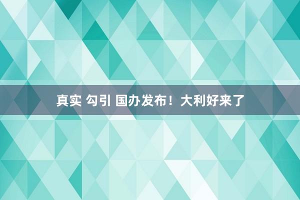 真实 勾引 国办发布！大利好来了