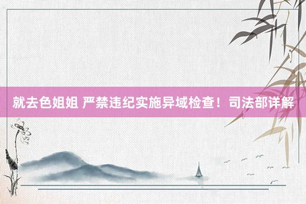 就去色姐姐 严禁违纪实施异域检查！司法部详解
