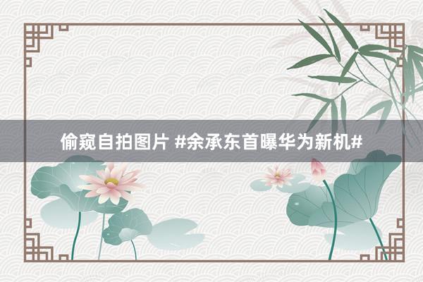 偷窥自拍图片 #余承东首曝华为新机#