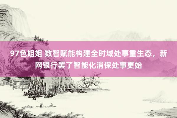 97色姐姐 数智赋能构建全时域处事重生态，新网银行罢了智能化消保处事更始