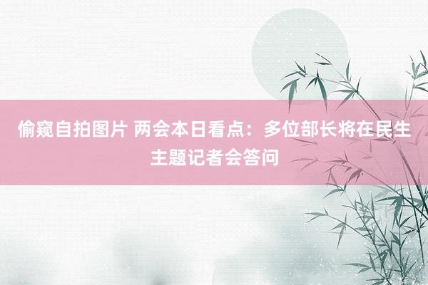 偷窥自拍图片 两会本日看点：多位部长将在民生主题记者会答问