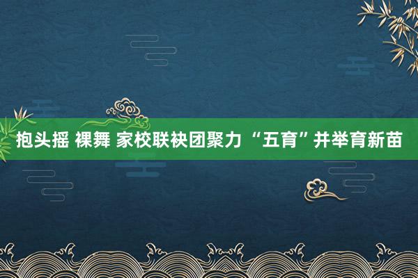 抱头摇 裸舞 家校联袂团聚力 “五育”并举育新苗