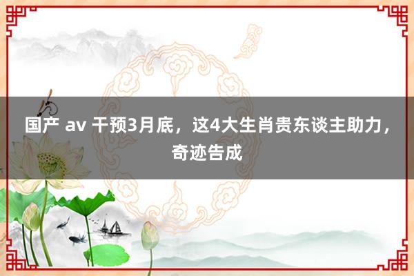 国产 av 干预3月底，这4大生肖贵东谈主助力，奇迹告成