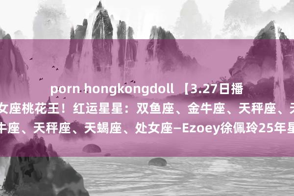 porn hongkongdoll 【3.27日播报】金入双鱼！双鱼天蝎处女座桃花王！红运星星：双鱼座、金牛座、天秤座、天蝎座、处女座—Ezoey徐佩玲25年星座播报