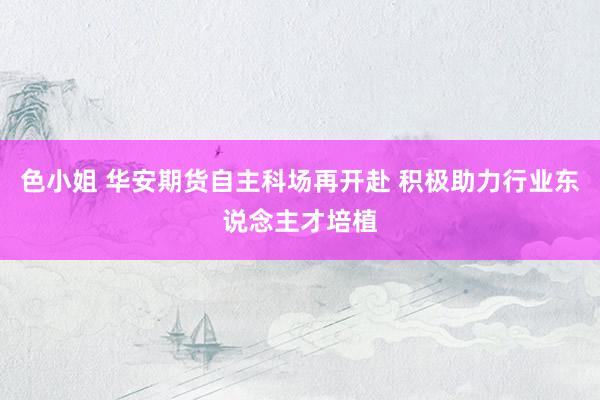 色小姐 华安期货自主科场再开赴 积极助力行业东说念主才培植