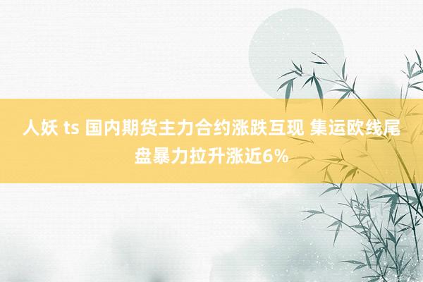 人妖 ts 国内期货主力合约涨跌互现 集运欧线尾盘暴力拉升涨近6%