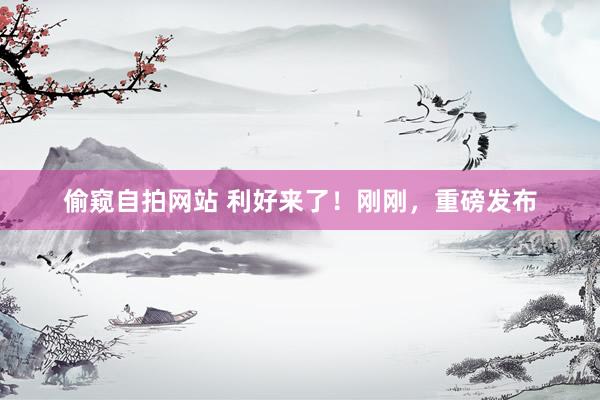 偷窥自拍网站 利好来了！刚刚，重磅发布