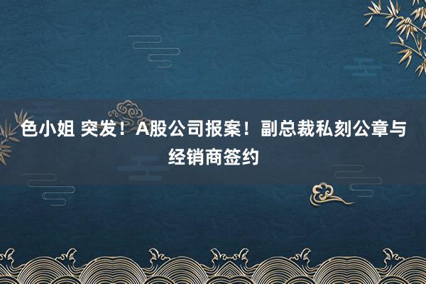 色小姐 突发！A股公司报案！副总裁私刻公章与经销商签约