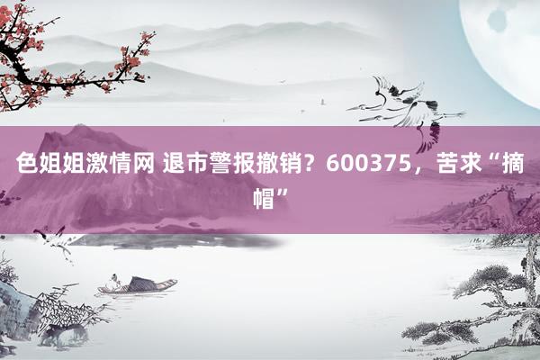 色姐姐激情网 退市警报撤销？600375，苦求“摘帽”