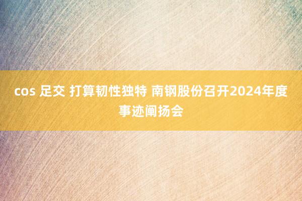 cos 足交 打算韧性独特 南钢股份召开2024年度事迹阐扬会