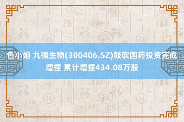色小姐 九强生物(300406.SZ)鼓吹国药投资完成增捏 累计增捏434.08万股
