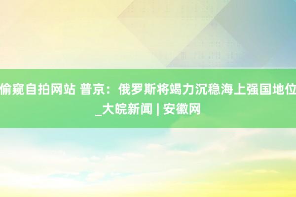 偷窥自拍网站 普京：俄罗斯将竭力沉稳海上强国地位_大皖新闻 | 安徽网